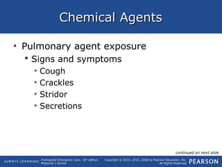 Prehospital Emergency Care, 10th
edition
Mistovich | Karren
Copyright © 2014, 2010, 2008 by Pearson Education, Inc.
All Rights Reserved
Chemical AgentsChemical Agents
• Pulmonary agent exposure
 Signs and symptoms
• Cough
• Crackles
• Stridor
• Secretions
continued on next slide
 