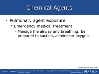 Prehospital Emergency Care, 10th
edition
Mistovich | Karren
Copyright © 2014, 2010, 2008 by Pearson Education, Inc.
All Rights Reserved
Chemical AgentsChemical Agents
• Pulmonary agent exposure
 Emergency medical treatment
• Manage the airway and breathing; be
prepared to suction, administer oxygen.
continued on next slide
 