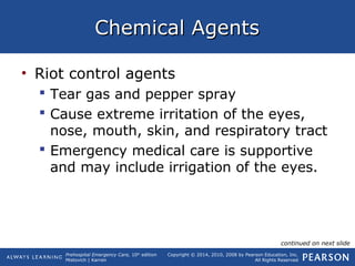 Prehospital Emergency Care, 10th
edition
Mistovich | Karren
Copyright © 2014, 2010, 2008 by Pearson Education, Inc.
All Rights Reserved
Chemical AgentsChemical Agents
• Riot control agents
 Tear gas and pepper spray
 Cause extreme irritation of the eyes,
nose, mouth, skin, and respiratory tract
 Emergency medical care is supportive
and may include irrigation of the eyes.
continued on next slide
 
