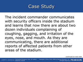 Prehospital Emergency Care, 10th
edition
Mistovich | Karren
Copyright © 2014, 2010, 2008 by Pearson Education, Inc.
All Rights Reserved
Case StudyCase Study
The incident commander communicates
with security officers inside the stadium
and learns that now there are about two
dozen individuals complaining of
coughing, gagging, and irritation of the
eyes, nose, and mouth. As they are
communicating, there are additional
reports of affected patients from other
areas of the stadium.
continued on next slide
 