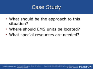 Prehospital Emergency Care, 10th
edition
Mistovich | Karren
Copyright © 2014, 2010, 2008 by Pearson Education, Inc.
All Rights Reserved
Case StudyCase Study
• What should be the approach to this
situation?
• Where should EMS units be located?
• What special resources are needed?
 