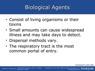 Prehospital Emergency Care, 10th
edition
Mistovich | Karren
Copyright © 2014, 2010, 2008 by Pearson Education, Inc.
All Rights Reserved
Biological AgentsBiological Agents
• Consist of living organisms or their
toxins
• Small amounts can cause widespread
illness and may take days to detect.
• Dispersal methods vary.
• The respiratory tract is the most
common portal of entry.
continued on next slide
 