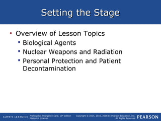 Prehospital Emergency Care, 10th
edition
Mistovich | Karren
Copyright © 2014, 2010, 2008 by Pearson Education, Inc.
All Rights Reserved
Setting the StageSetting the Stage
• Overview of Lesson Topics
 Biological Agents
 Nuclear Weapons and Radiation
 Personal Protection and Patient
Decontamination
 
