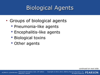 Prehospital Emergency Care, 10th
edition
Mistovich | Karren
Copyright © 2014, 2010, 2008 by Pearson Education, Inc.
All Rights Reserved
Biological AgentsBiological Agents
• Groups of biological agents
 Pneumonia-like agents
 Encephalitis-like agents
 Biological toxins
 Other agents
continued on next slide
 