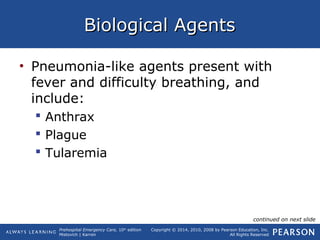 Prehospital Emergency Care, 10th
edition
Mistovich | Karren
Copyright © 2014, 2010, 2008 by Pearson Education, Inc.
All Rights Reserved
Biological AgentsBiological Agents
• Pneumonia-like agents present with
fever and difficulty breathing, and
include:
 Anthrax
 Plague
 Tularemia
continued on next slide
 