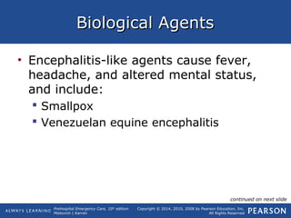 Prehospital Emergency Care, 10th
edition
Mistovich | Karren
Copyright © 2014, 2010, 2008 by Pearson Education, Inc.
All Rights Reserved
Biological AgentsBiological Agents
• Encephalitis-like agents cause fever,
headache, and altered mental status,
and include:
 Smallpox
 Venezuelan equine encephalitis
continued on next slide
 