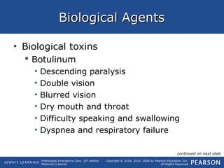 Prehospital Emergency Care, 10th
edition
Mistovich | Karren
Copyright © 2014, 2010, 2008 by Pearson Education, Inc.
All Rights Reserved
Biological AgentsBiological Agents
• Biological toxins
 Botulinum
• Descending paralysis
• Double vision
• Blurred vision
• Dry mouth and throat
• Difficulty speaking and swallowing
• Dyspnea and respiratory failure
continued on next slide
 