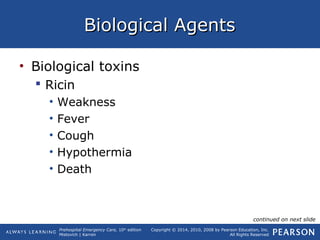 Prehospital Emergency Care, 10th
edition
Mistovich | Karren
Copyright © 2014, 2010, 2008 by Pearson Education, Inc.
All Rights Reserved
Biological AgentsBiological Agents
• Biological toxins
 Ricin
• Weakness
• Fever
• Cough
• Hypothermia
• Death
continued on next slide
 