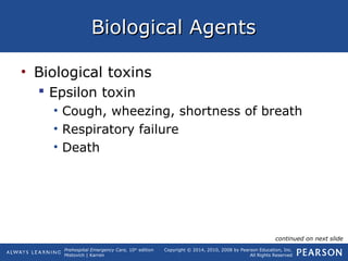 Prehospital Emergency Care, 10th
edition
Mistovich | Karren
Copyright © 2014, 2010, 2008 by Pearson Education, Inc.
All Rights Reserved
Biological AgentsBiological Agents
• Biological toxins
 Epsilon toxin
• Cough, wheezing, shortness of breath
• Respiratory failure
• Death
continued on next slide
 