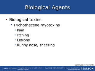 Prehospital Emergency Care, 10th
edition
Mistovich | Karren
Copyright © 2014, 2010, 2008 by Pearson Education, Inc.
All Rights Reserved
Biological AgentsBiological Agents
• Biological toxins
 Trichothecene myotoxins
• Pain
• Itching
• Lesions
• Runny nose, sneezing
continued on next slide
 