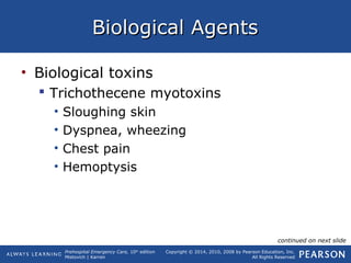 Prehospital Emergency Care, 10th
edition
Mistovich | Karren
Copyright © 2014, 2010, 2008 by Pearson Education, Inc.
All Rights Reserved
Biological AgentsBiological Agents
• Biological toxins
 Trichothecene myotoxins
• Sloughing skin
• Dyspnea, wheezing
• Chest pain
• Hemoptysis
continued on next slide
 