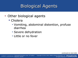 Prehospital Emergency Care, 10th
edition
Mistovich | Karren
Copyright © 2014, 2010, 2008 by Pearson Education, Inc.
All Rights Reserved
Biological AgentsBiological Agents
• Other biological agents
 Cholera
• Vomiting, abdominal distention, profuse
diarrhea
• Severe dehydration
• Little or no fever
continued on next slide
 