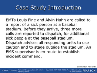 Prehospital Emergency Care, 10th
edition
Mistovich | Karren
Copyright © 2014, 2010, 2008 by Pearson Education, Inc.
All Rights Reserved
Case Study IntroductionCase Study Introduction
EMTs Louis Fine and Alvin Hahn are called to
a report of a sick person at a baseball
stadium. Before they arrive, three more
calls are reported to dispatch, for additional
sick people at the baseball stadium.
Dispatch advises all responding units to use
caution and to stage outside the stadium. An
EMS supervisor is en route to establish
incident command.
continued on next slide
 