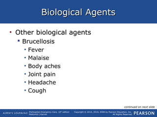 Prehospital Emergency Care, 10th
edition
Mistovich | Karren
Copyright © 2014, 2010, 2008 by Pearson Education, Inc.
All Rights Reserved
Biological AgentsBiological Agents
• Other biological agents
 Brucellosis
• Fever
• Malaise
• Body aches
• Joint pain
• Headache
• Cough
continued on next slide
 