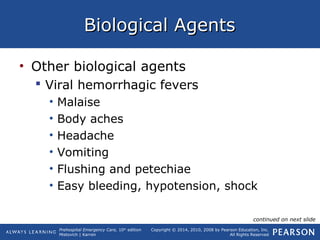 Prehospital Emergency Care, 10th
edition
Mistovich | Karren
Copyright © 2014, 2010, 2008 by Pearson Education, Inc.
All Rights Reserved
Biological AgentsBiological Agents
• Other biological agents
 Viral hemorrhagic fevers
• Malaise
• Body aches
• Headache
• Vomiting
• Flushing and petechiae
• Easy bleeding, hypotension, shock
continued on next slide
 
