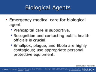 Prehospital Emergency Care, 10th
edition
Mistovich | Karren
Copyright © 2014, 2010, 2008 by Pearson Education, Inc.
All Rights Reserved
Biological AgentsBiological Agents
• Emergency medical care for biological
agent
 Prehospital care is supportive.
 Recognition and contacting public health
officials is crucial.
 Smallpox, plague, and Ebola are highly
contagious; use appropriate personal
protective equipment.
continued on next slide
 
