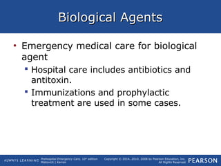 Prehospital Emergency Care, 10th
edition
Mistovich | Karren
Copyright © 2014, 2010, 2008 by Pearson Education, Inc.
All Rights Reserved
Biological AgentsBiological Agents
• Emergency medical care for biological
agent
 Hospital care includes antibiotics and
antitoxin.
 Immunizations and prophylactic
treatment are used in some cases.
 