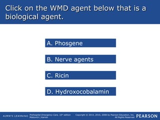 Prehospital Emergency Care, 10th
edition
Mistovich | Karren
Copyright © 2014, 2010, 2008 by Pearson Education, Inc.
All Rights Reserved
Click on the WMD agent below that is aClick on the WMD agent below that is a
biological agent.biological agent.
A. Phosgene
B. Nerve agents
C. Ricin
D. Hydroxocobalamin
 