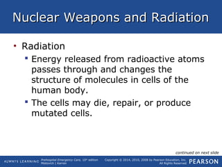 Prehospital Emergency Care, 10th
edition
Mistovich | Karren
Copyright © 2014, 2010, 2008 by Pearson Education, Inc.
All Rights Reserved
Nuclear Weapons and RadiationNuclear Weapons and Radiation
• Radiation
 Energy released from radioactive atoms
passes through and changes the
structure of molecules in cells of the
human body.
 The cells may die, repair, or produce
mutated cells.
continued on next slide
 