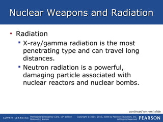 Prehospital Emergency Care, 10th
edition
Mistovich | Karren
Copyright © 2014, 2010, 2008 by Pearson Education, Inc.
All Rights Reserved
Nuclear Weapons and RadiationNuclear Weapons and Radiation
• Radiation
 X-ray/gamma radiation is the most
penetrating type and can travel long
distances.
 Neutron radiation is a powerful,
damaging particle associated with
nuclear reactors and nuclear bombs.
continued on next slide
 