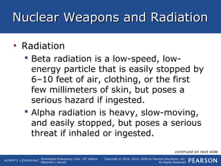 Prehospital Emergency Care, 10th
edition
Mistovich | Karren
Copyright © 2014, 2010, 2008 by Pearson Education, Inc.
All Rights Reserved
Nuclear Weapons and RadiationNuclear Weapons and Radiation
• Radiation
 Beta radiation is a low-speed, low-
energy particle that is easily stopped by
6–10 feet of air, clothing, or the first
few millimeters of skin, but poses a
serious hazard if ingested.
 Alpha radiation is heavy, slow-moving,
and easily stopped, but poses a serious
threat if inhaled or ingested.
continued on next slide
 