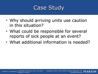 Prehospital Emergency Care, 10th
edition
Mistovich | Karren
Copyright © 2014, 2010, 2008 by Pearson Education, Inc.
All Rights Reserved
Case StudyCase Study
• Why should arriving units use caution
in this situation?
• What could be responsible for several
reports of sick people at an event?
• What additional information is needed?
 