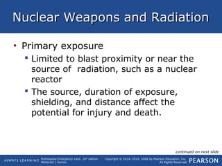 Prehospital Emergency Care, 10th
edition
Mistovich | Karren
Copyright © 2014, 2010, 2008 by Pearson Education, Inc.
All Rights Reserved
Nuclear Weapons and RadiationNuclear Weapons and Radiation
• Primary exposure
 Limited to blast proximity or near the
source of radiation, such as a nuclear
reactor
 The source, duration of exposure,
shielding, and distance affect the
potential for injury and death.
continued on next slide
 