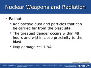 Prehospital Emergency Care, 10th
edition
Mistovich | Karren
Copyright © 2014, 2010, 2008 by Pearson Education, Inc.
All Rights Reserved
Nuclear Weapons and RadiationNuclear Weapons and Radiation
• Fallout
 Radioactive dust and particles that can
be carried far from the blast site
 The greatest danger occurs within 48
hours and within close proximity to the
blast.
 May damage cell DNA
continued on next slide
 