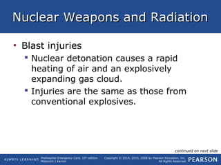 Prehospital Emergency Care, 10th
edition
Mistovich | Karren
Copyright © 2014, 2010, 2008 by Pearson Education, Inc.
All Rights Reserved
Nuclear Weapons and RadiationNuclear Weapons and Radiation
• Blast injuries
 Nuclear detonation causes a rapid
heating of air and an explosively
expanding gas cloud.
 Injuries are the same as those from
conventional explosives.
continued on next slide
 