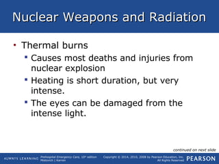 Prehospital Emergency Care, 10th
edition
Mistovich | Karren
Copyright © 2014, 2010, 2008 by Pearson Education, Inc.
All Rights Reserved
Nuclear Weapons and RadiationNuclear Weapons and Radiation
• Thermal burns
 Causes most deaths and injuries from
nuclear explosion
 Heating is short duration, but very
intense.
 The eyes can be damaged from the
intense light.
continued on next slide
 