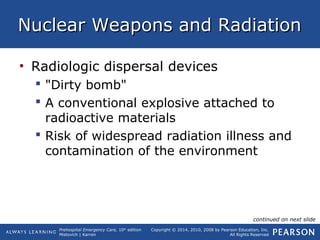 Prehospital Emergency Care, 10th
edition
Mistovich | Karren
Copyright © 2014, 2010, 2008 by Pearson Education, Inc.
All Rights Reserved
Nuclear Weapons and RadiationNuclear Weapons and Radiation
• Radiologic dispersal devices
 "Dirty bomb"
 A conventional explosive attached to
radioactive materials
 Risk of widespread radiation illness and
contamination of the environment
continued on next slide
 