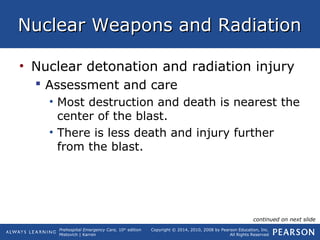 Prehospital Emergency Care, 10th
edition
Mistovich | Karren
Copyright © 2014, 2010, 2008 by Pearson Education, Inc.
All Rights Reserved
Nuclear Weapons and RadiationNuclear Weapons and Radiation
• Nuclear detonation and radiation injury
 Assessment and care
• Most destruction and death is nearest the
center of the blast.
• There is less death and injury further
from the blast.
continued on next slide
 