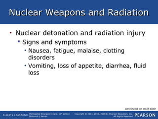 Prehospital Emergency Care, 10th
edition
Mistovich | Karren
Copyright © 2014, 2010, 2008 by Pearson Education, Inc.
All Rights Reserved
Nuclear Weapons and RadiationNuclear Weapons and Radiation
• Nuclear detonation and radiation injury
 Signs and symptoms
• Nausea, fatigue, malaise, clotting
disorders
• Vomiting, loss of appetite, diarrhea, fluid
loss
continued on next slide
 
