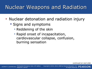 Prehospital Emergency Care, 10th
edition
Mistovich | Karren
Copyright © 2014, 2010, 2008 by Pearson Education, Inc.
All Rights Reserved
Nuclear Weapons and RadiationNuclear Weapons and Radiation
• Nuclear detonation and radiation injury
 Signs and symptoms
• Reddening of the skin
• Rapid onset of incapacitation,
cardiovascular collapse, confusion,
burning sensation
continued on next slide
 