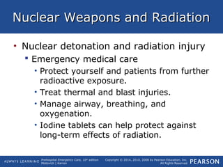 Prehospital Emergency Care, 10th
edition
Mistovich | Karren
Copyright © 2014, 2010, 2008 by Pearson Education, Inc.
All Rights Reserved
Nuclear Weapons and RadiationNuclear Weapons and Radiation
• Nuclear detonation and radiation injury
 Emergency medical care
• Protect yourself and patients from further
radioactive exposure.
• Treat thermal and blast injuries.
• Manage airway, breathing, and
oxygenation.
• Iodine tablets can help protect against
long-term effects of radiation.
 