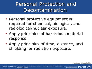 Prehospital Emergency Care, 10th
edition
Mistovich | Karren
Copyright © 2014, 2010, 2008 by Pearson Education, Inc.
All Rights Reserved
Personal Protection andPersonal Protection and
DecontaminationDecontamination
• Personal protective equipment is
required for chemical, biological, and
radiological/nuclear exposure.
• Apply principles of hazardous material
response.
• Apply principles of time, distance, and
shielding for radiation exposure.
continued on next slide
 