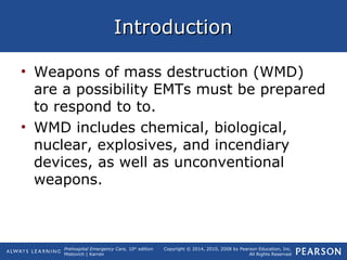 Prehospital Emergency Care, 10th
edition
Mistovich | Karren
Copyright © 2014, 2010, 2008 by Pearson Education, Inc.
All Rights Reserved
IntroductionIntroduction
• Weapons of mass destruction (WMD)
are a possibility EMTs must be prepared
to respond to to.
• WMD includes chemical, biological,
nuclear, explosives, and incendiary
devices, as well as unconventional
weapons.
 