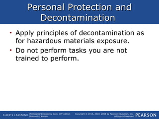 Prehospital Emergency Care, 10th
edition
Mistovich | Karren
Copyright © 2014, 2010, 2008 by Pearson Education, Inc.
All Rights Reserved
Personal Protection andPersonal Protection and
DecontaminationDecontamination
• Apply principles of decontamination as
for hazardous materials exposure.
• Do not perform tasks you are not
trained to perform.
 