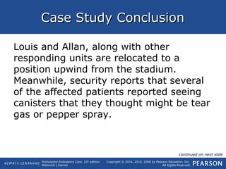 Prehospital Emergency Care, 10th
edition
Mistovich | Karren
Copyright © 2014, 2010, 2008 by Pearson Education, Inc.
All Rights Reserved
Case Study ConclusionCase Study Conclusion
Louis and Allan, along with other
responding units are relocated to a
position upwind from the stadium.
Meanwhile, security reports that several
of the affected patients reported seeing
canisters that they thought might be tear
gas or pepper spray.
continued on next slide
 