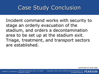 Prehospital Emergency Care, 10th
edition
Mistovich | Karren
Copyright © 2014, 2010, 2008 by Pearson Education, Inc.
All Rights Reserved
Case Study ConclusionCase Study Conclusion
Incident command works with security to
stage an orderly evacuation of the
stadium, and orders a decontamination
area to be set up at the stadium exit.
Triage, treatment, and transport sectors
are established.
continued on next slide
 