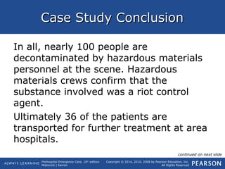 Prehospital Emergency Care, 10th
edition
Mistovich | Karren
Copyright © 2014, 2010, 2008 by Pearson Education, Inc.
All Rights Reserved
Case Study ConclusionCase Study Conclusion
In all, nearly 100 people are
decontaminated by hazardous materials
personnel at the scene. Hazardous
materials crews confirm that the
substance involved was a riot control
agent.
Ultimately 36 of the patients are
transported for further treatment at area
hospitals.
continued on next slide
 