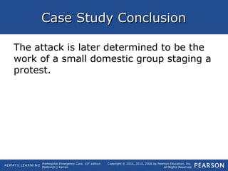 Prehospital Emergency Care, 10th
edition
Mistovich | Karren
Copyright © 2014, 2010, 2008 by Pearson Education, Inc.
All Rights Reserved
Case Study ConclusionCase Study Conclusion
The attack is later determined to be the
work of a small domestic group staging a
protest.
 