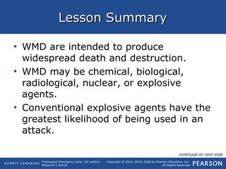 Prehospital Emergency Care, 10th
edition
Mistovich | Karren
Copyright © 2014, 2010, 2008 by Pearson Education, Inc.
All Rights Reserved
Lesson SummaryLesson Summary
• WMD are intended to produce
widespread death and destruction.
• WMD may be chemical, biological,
radiological, nuclear, or explosive
agents.
• Conventional explosive agents have the
greatest likelihood of being used in an
attack.
continued on next slide
 