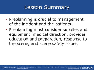 Prehospital Emergency Care, 10th
edition
Mistovich | Karren
Copyright © 2014, 2010, 2008 by Pearson Education, Inc.
All Rights Reserved
Lesson SummaryLesson Summary
• Preplanning is crucial to management
of the incident and the patients.
• Preplanning must consider supplies and
equipment, medical direction, provider
education and preparation, response to
the scene, and scene safety issues.
 