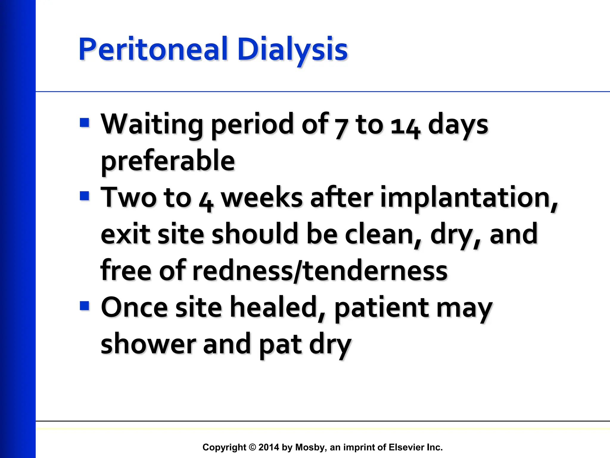 Copyright © 2014 by Mosby, an imprint of Elsevier Inc.
Peritoneal Dialysis
 Waiting period of 7 to 14 days
preferable
 Two to 4 weeks after implantation,
exit site should be clean, dry, and
free of redness/tenderness
 Once site healed, patient may
shower and pat dry
 