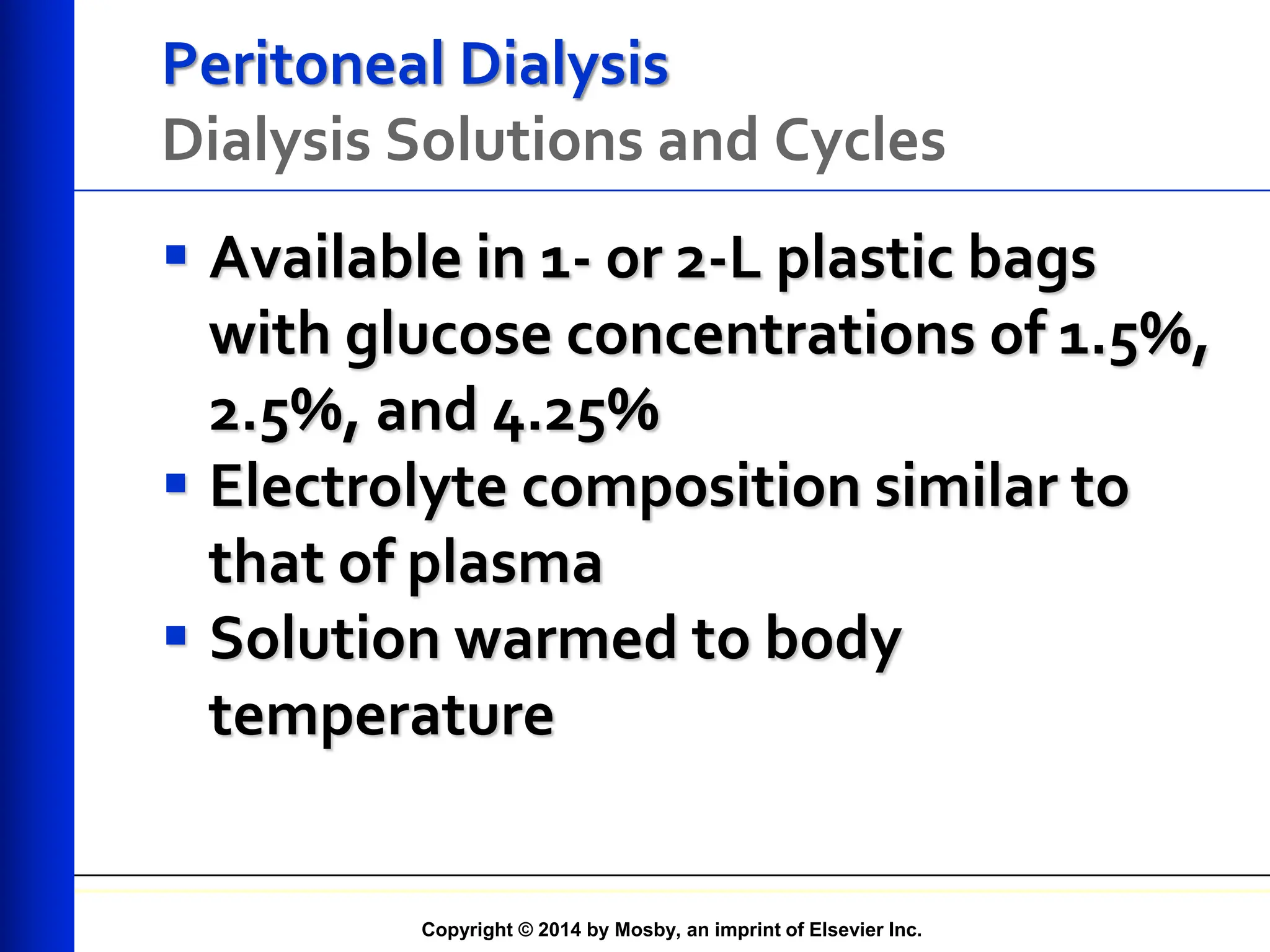 Copyright © 2014 by Mosby, an imprint of Elsevier Inc.
Peritoneal Dialysis
Dialysis Solutions and Cycles
 Available in 1- or 2-L plastic bags
with glucose concentrations of 1.5%,
2.5%, and 4.25%
 Electrolyte composition similar to
that of plasma
 Solution warmed to body
temperature
 