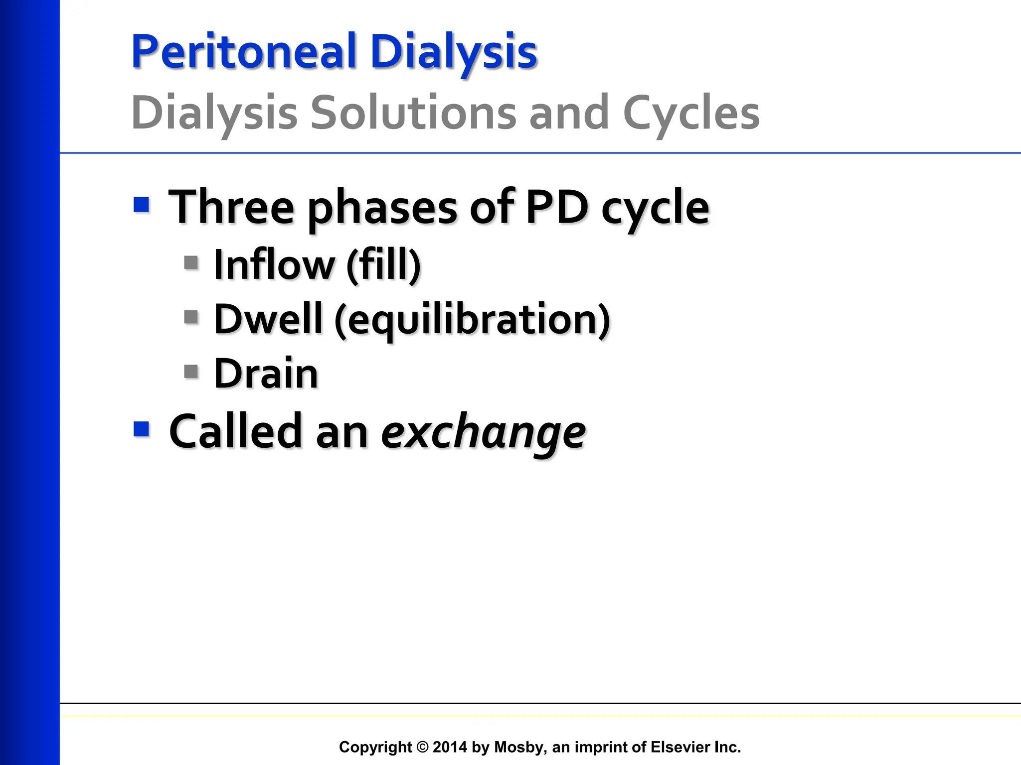 Copyright © 2014 by Mosby, an imprint of Elsevier Inc.
Peritoneal Dialysis
Dialysis Solutions and Cycles
 Three phases of PD cycle
 Inflow (fill)
 Dwell (equilibration)
 Drain
 Called an exchange
 