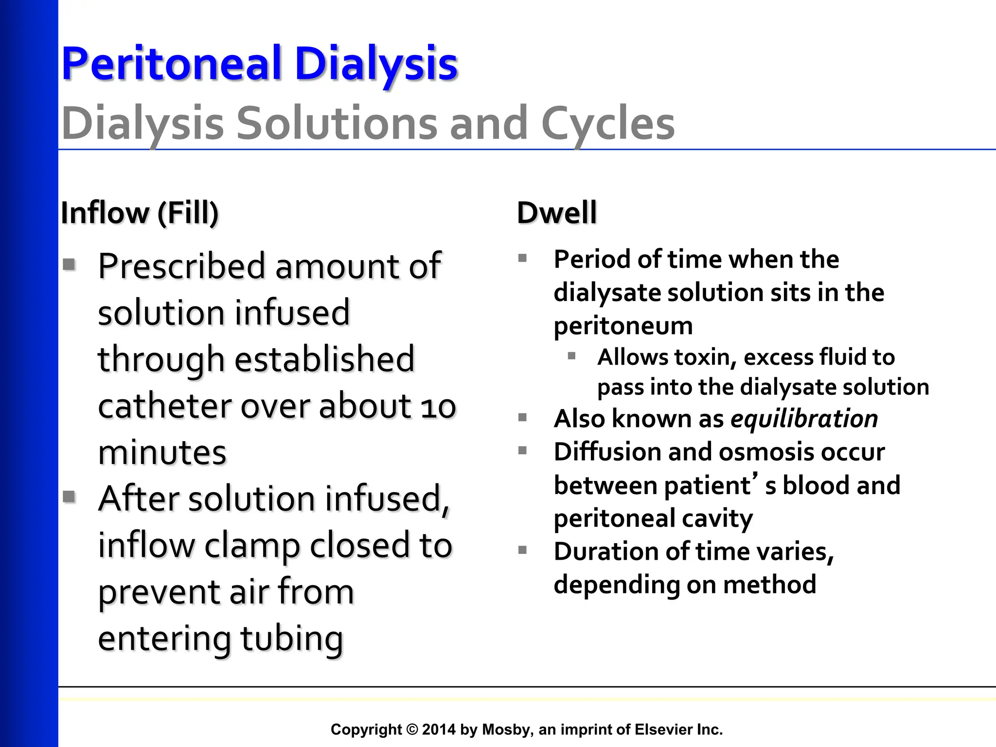Copyright © 2014 by Mosby, an imprint of Elsevier Inc.
Peritoneal Dialysis
Dialysis Solutions and Cycles
Inflow (Fill)
 Prescribed amount of
solution infused
through established
catheter over about 10
minutes
 After solution infused,
inflow clamp closed to
prevent air from
entering tubing
Dwell
 Period of time when the
dialysate solution sits in the
peritoneum
 Allows toxin, excess fluid to
pass into the dialysate solution
 Also known as equilibration
 Diffusion and osmosis occur
between patient’s blood and
peritoneal cavity
 Duration of time varies,
depending on method
 