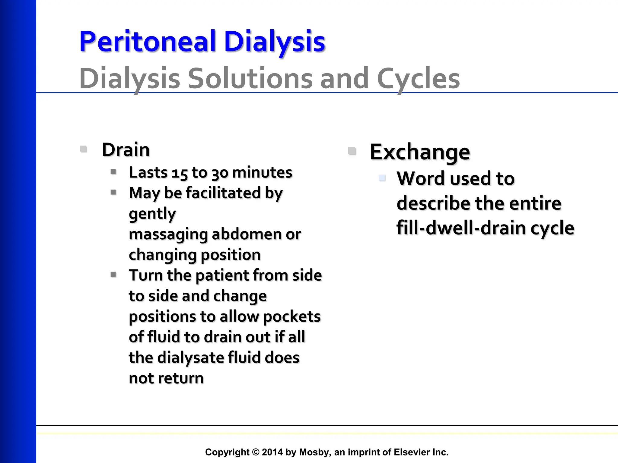 Copyright © 2014 by Mosby, an imprint of Elsevier Inc.
Peritoneal Dialysis
Dialysis Solutions and Cycles
 Drain
 Lasts 15 to 30 minutes
 May be facilitated by
gently
massaging abdomen or
changing position
 Turn the patient from side
to side and change
positions to allow pockets
of fluid to drain out if all
the dialysate fluid does
not return
 Exchange
 Word used to
describe the entire
fill-dwell-drain cycle
 