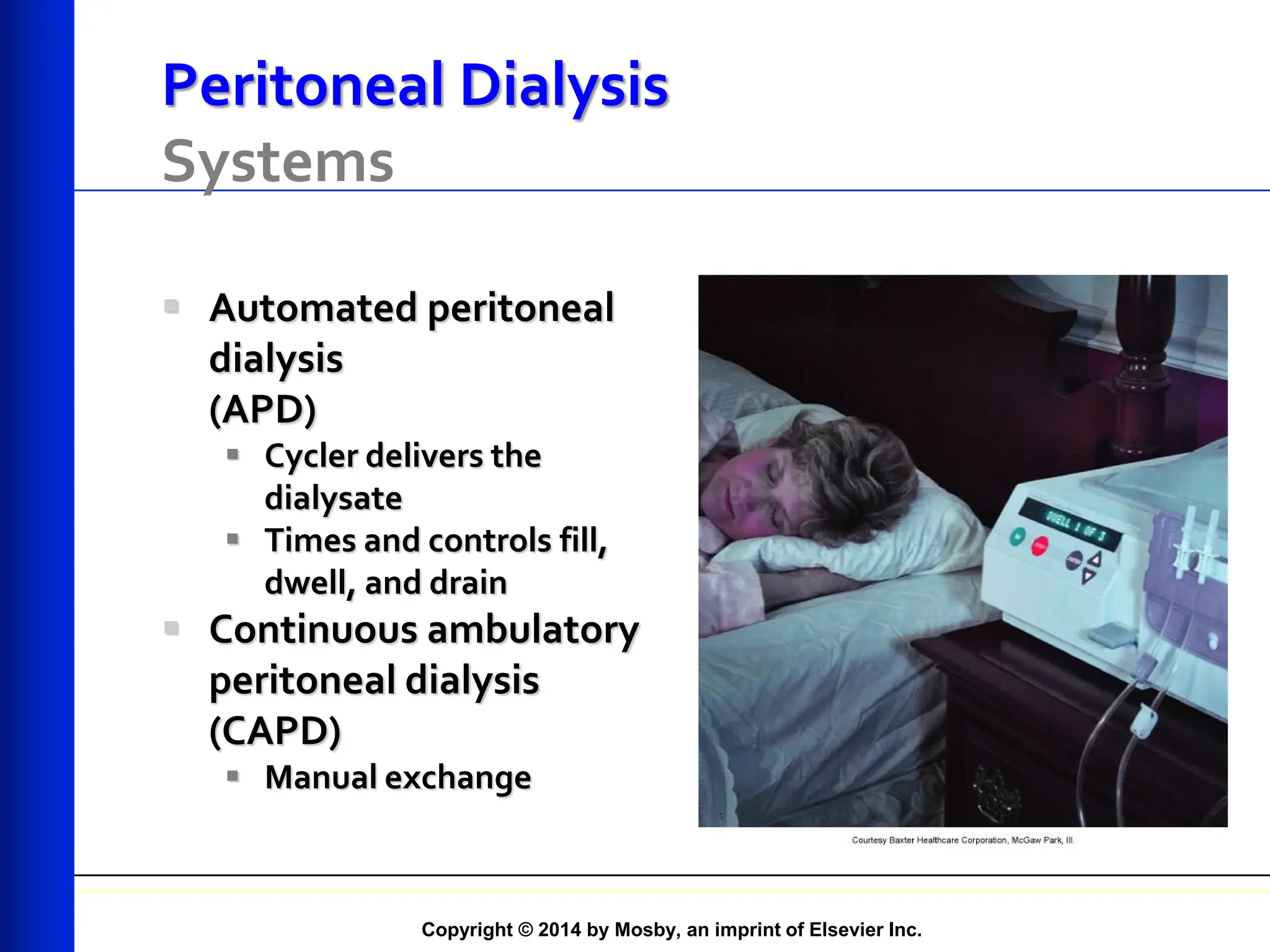 Copyright © 2014 by Mosby, an imprint of Elsevier Inc.
Peritoneal Dialysis
Systems
 Automated peritoneal
dialysis
(APD)
 Cycler delivers the
dialysate
 Times and controls fill,
dwell, and drain
 Continuous ambulatory
peritoneal dialysis
(CAPD)
 Manual exchange
 